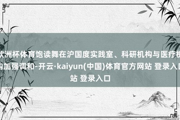 欧洲杯体育饱读舞在沪国度实践室、科研机构与医疗机构加强调和-开云·kaiyun(中国)体育官方网站 