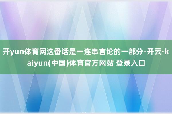 开yun体育网这番话是一连串言论的一部分-开云·kaiyun(中国)体育官方网站 登录入口