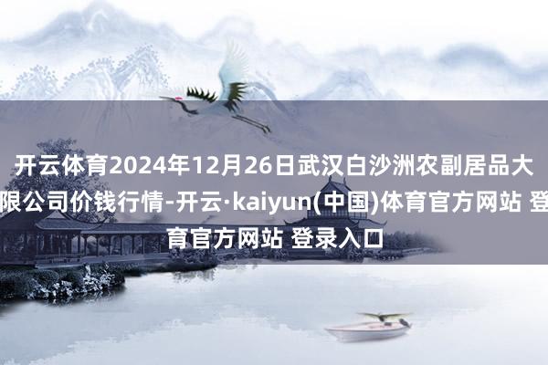 开云体育2024年12月26日武汉白沙洲农副居品大阛阓有限公司价钱行情-开云·kaiyun(中国)体