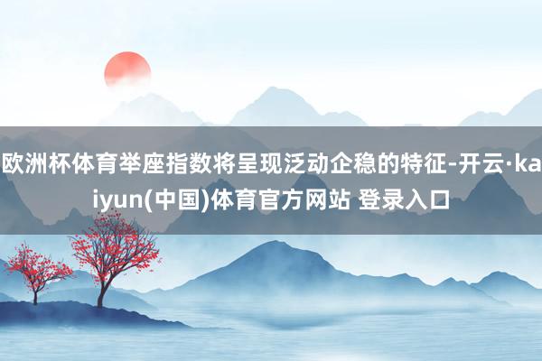 欧洲杯体育举座指数将呈现泛动企稳的特征-开云·kaiyun(中国)体育官方网站 登录入口