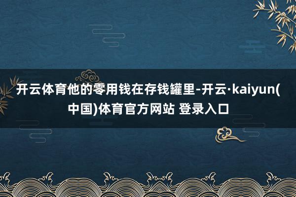 开云体育他的零用钱在存钱罐里-开云·kaiyun(中国)体育官方网站 登录入口