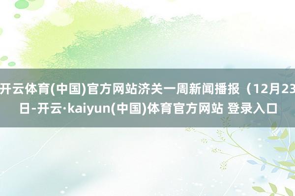 开云体育(中国)官方网站济关一周新闻播报（12月23日-开云·kaiyun(中国)体育官方网站 登录