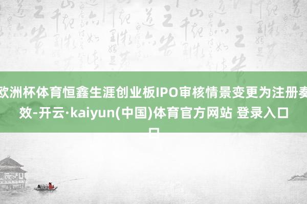 欧洲杯体育恒鑫生涯创业板IPO审核情景变更为注册奏效-开云·kaiyun(中国)体育官方网站 登录入