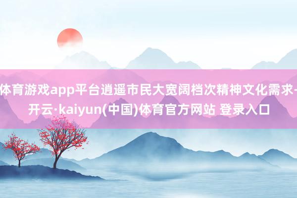 体育游戏app平台逍遥市民大宽阔档次精神文化需求-开云·kaiyun(中国)体育官方网站 登录入口