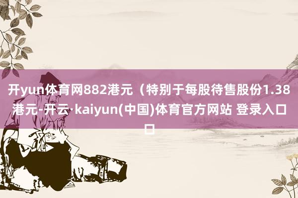 开yun体育网882港元（特别于每股待售股份1.38港元-开云·kaiyun(中国)体育官方网站 登