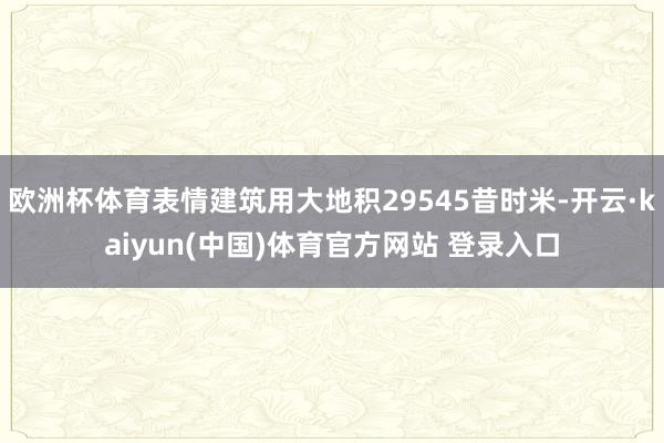 欧洲杯体育表情建筑用大地积29545昔时米-开云·kaiyun(中国)体育官方网站 登录入口