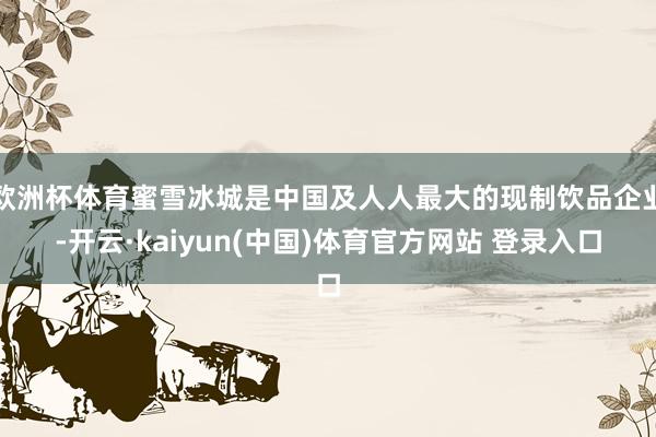 欧洲杯体育蜜雪冰城是中国及人人最大的现制饮品企业-开云·kaiyun(中国)体育官方网站 登录入口