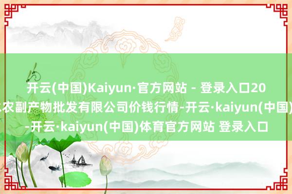 开云(中国)Kaiyun·官方网站 - 登录入口2025年1月2日绵阳市高水农副产物批发有限公司价钱