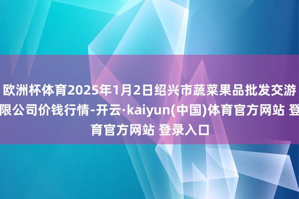 欧洲杯体育2025年1月2日绍兴市蔬菜果品批发交游商场有限公司价钱行情-开云·kaiyun(中国)体