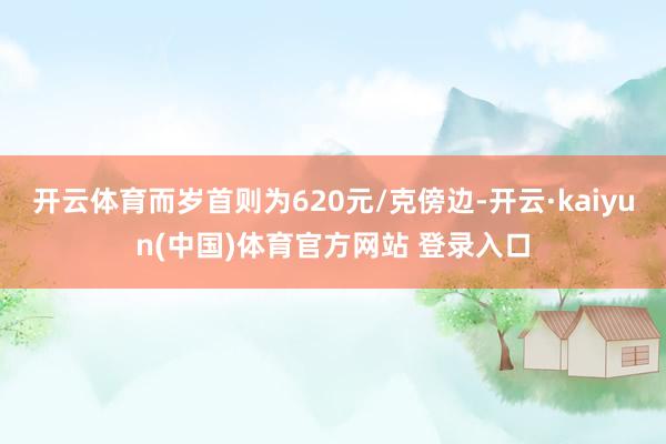 开云体育而岁首则为620元/克傍边-开云·kaiyun(中国)体育官方网站 登录入口