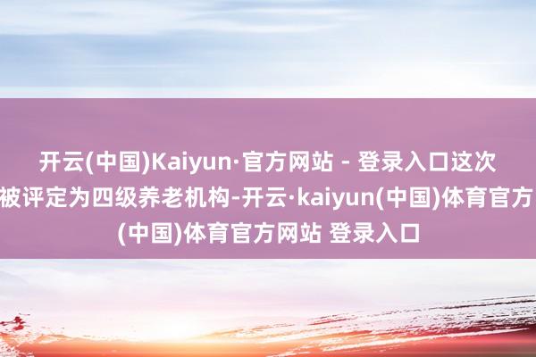 开云(中国)Kaiyun·官方网站 - 登录入口这次两家康养社区被评定为四级养老机构-开云·kaiy