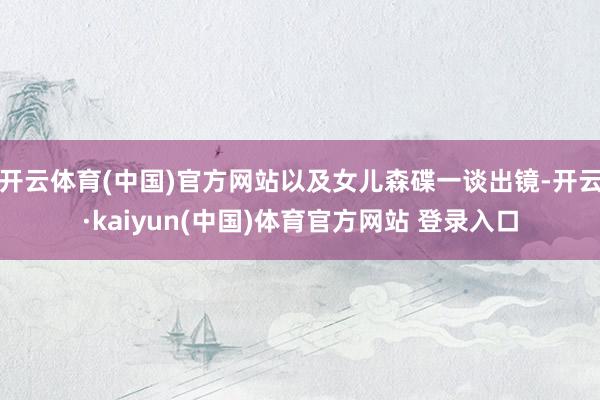 开云体育(中国)官方网站以及女儿森碟一谈出镜-开云·kaiyun(中国)体育官方网站 登录入口