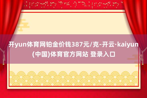 开yun体育网铂金价钱387元/克-开云·kaiyun(中国)体育官方网站 登录入口