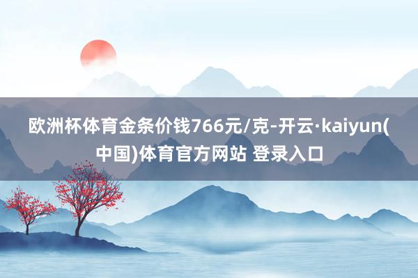 欧洲杯体育金条价钱766元/克-开云·kaiyun(中国)体育官方网站 登录入口