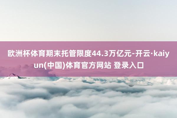 欧洲杯体育期末托管限度44.3万亿元-开云·kaiyun(中国)体育官方网站 登录入口