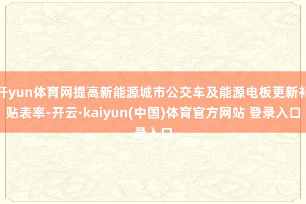 开yun体育网提高新能源城市公交车及能源电板更新补贴表率-开云·kaiyun(中国)体育官方网站 登