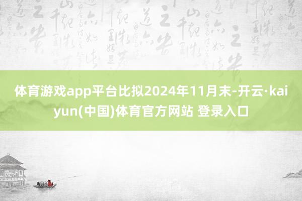 体育游戏app平台比拟2024年11月末-开云·kaiyun(中国)体育官方网站 登录入口