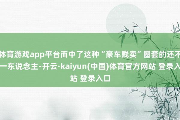 体育游戏app平台而中了这种“豪车贱卖”圈套的还不啻一东说念主-开云·kaiyun(中国)体育官方网