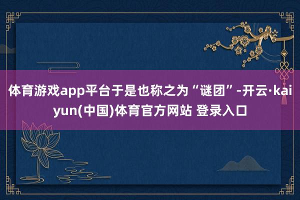 体育游戏app平台于是也称之为“谜团”-开云·kaiyun(中国)体育官方网站 登录入口