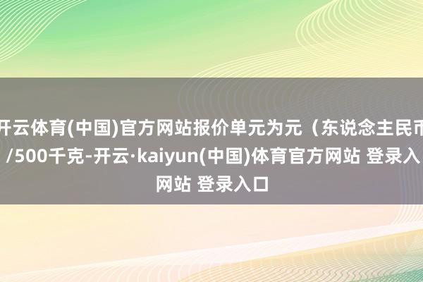 开云体育(中国)官方网站报价单元为元（东说念主民币）/500千克-开云·kaiyun(中国)体育官方