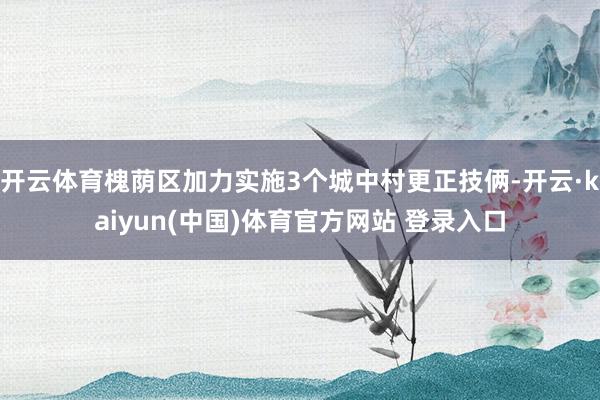 开云体育槐荫区加力实施3个城中村更正技俩-开云·kaiyun(中国)体育官方网站 登录入口