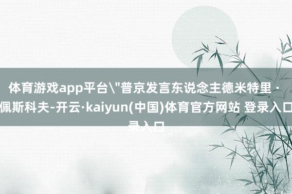 体育游戏app平台＂普京发言东说念主德米特里 · 佩斯科夫-开云·kaiyun(中国)体育官方网站 