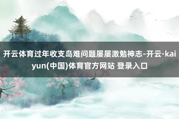 开云体育过年收支岛难问题屡屡激勉神志-开云·kaiyun(中国)体育官方网站 登录入口