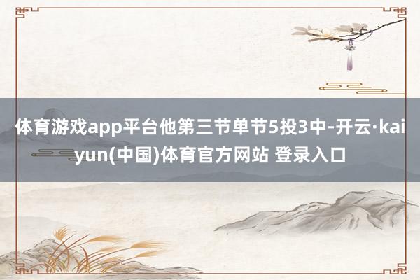 体育游戏app平台他第三节单节5投3中-开云·kaiyun(中国)体育官方网站 登录入口