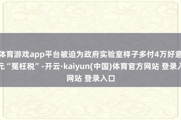 体育游戏app平台被迫为政府实验室样子多付4万好意思元“冤枉税”-开云·kaiyun(中国)体育官方