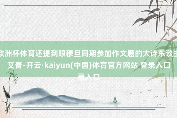 欧洲杯体育还提到跟穆旦同期参加作文题的大诗东谈主艾青-开云·kaiyun(中国)体育官方网站 登录入