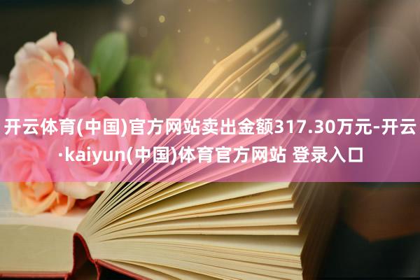 开云体育(中国)官方网站卖出金额317.30万元-开云·kaiyun(中国)体育官方网站 登录入口