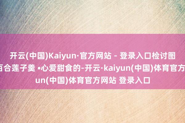 开云(中国)Kaiyun·官方网站 - 登录入口检讨图文菜谱• 银耳百合莲子羹 •心爱甜食的-开云·