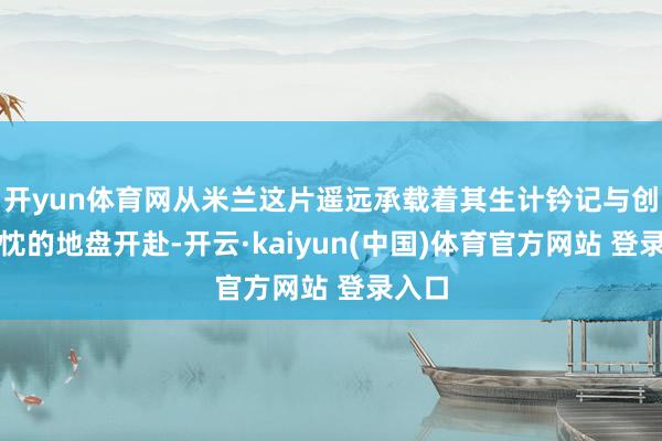 开yun体育网从米兰这片遥远承载着其生计钤记与创作热忱的地盘开赴-开云·kaiyun(中国)体育官方