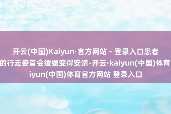 开云(中国)Kaiyun·官方网站 - 登录入口患者蓝本朦拢、小碎步的行走姿首会缓缓变得安靖-开云·