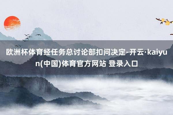 欧洲杯体育经任务总讨论部扣问决定-开云·kaiyun(中国)体育官方网站 登录入口