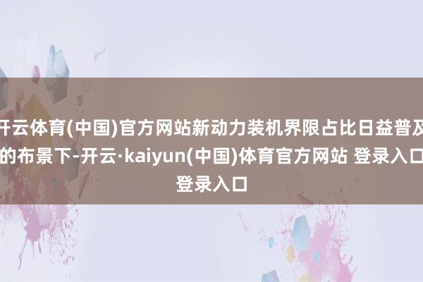 开云体育(中国)官方网站新动力装机界限占比日益普及的布景下-开云·kaiyun(中国)体育官方网站 