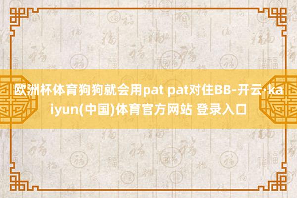 欧洲杯体育狗狗就会用pat pat对住BB-开云·kaiyun(中国)体育官方网站 登录入口