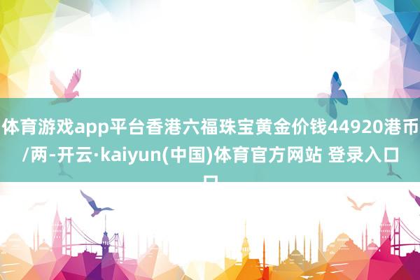 体育游戏app平台香港六福珠宝黄金价钱44920港币/两-开云·kaiyun(中国)体育官方网站 登