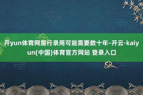 开yun体育网履行录用可能需要数十年-开云·kaiyun(中国)体育官方网站 登录入口