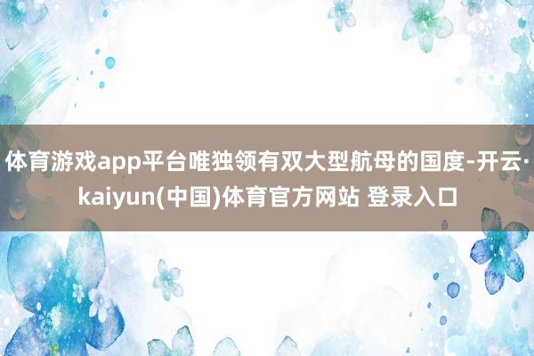 体育游戏app平台唯独领有双大型航母的国度-开云·kaiyun(中国)体育官方网站 登录入口